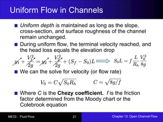 Uniform Flow in Channels 
Uniform depth is maintained as long as the slope, 
cross-section, and surface roughness of the channel 
remain unchanged. 
During uniform flow, the terminal velocity reached, and 
the head loss equals the elevation drop 
We can the solve for velocity (or flow rate) 
Where C is the Chezy coefficient. f is the friction 
factor determined from the Moody chart or the 
Colebrook equation 
ME33 : Fluid Flow 21 Chapter 13: Open Channel Flow 
 