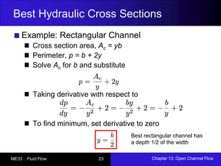 Best Hydraulic Cross Sections 
Example: Rectangular Channel 
Cross section area, Ac = yb 
Perimeter, p = b + 2y 
Solve Ac for b and substitute 
Taking derivative with respect to 
To find minimum, set derivative to zero 
Best rectangular channel has 
a depth 1/2 of the width 
ME33 : Fluid Flow 23 Chapter 13: Open Channel Flow 
 
