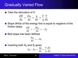 Gradually Varied Flow 
Take the derivative of H 
Slope dH/dx of the energy line is equal to negative of the 
friction slope 
Bed slope has been defined 
Inserting both S0 and Sf gives 
ME33 : Fluid Flow 26 Chapter 13: Open Channel Flow 
 
