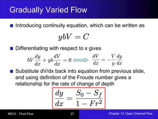 Gradually Varied Flow 
Introducing continuity equation, which can be written as 
Differentiating with respect to x gives 
Substitute dV/dx back into equation from previous slide, 
and using definition of the Froude number gives a 
relationship for the rate of change of depth 
ME33 : Fluid Flow 27 Chapter 13: Open Channel Flow 
 
