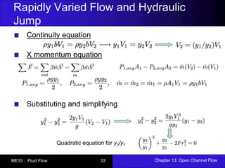 Rapidly Varied Flow and Hydraulic 
Jump 
Continuity equation 
X momentum equation 
Substituting and simplifying 
Quadratic equation for y2/y1 
ME33 : Fluid Flow 33 Chapter 13: Open Channel Flow 
 