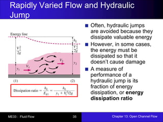 Rapidly Varied Flow and Hydraulic 
Jump 
Often, hydraulic jumps 
are avoided because they 
dissipate valuable energy 
However, in some cases, 
the energy must be 
dissipated so that it 
doesn’t cause damage 
A measure of 
performance of a 
hydraulic jump is its 
fraction of energy 
dissipation, or energy 
dissipation ratio 
ME33 : Fluid Flow 35 Chapter 13: Open Channel Flow 
 