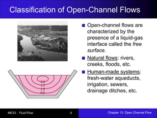 Classification of Open-Channel Flows 
Open-channel flows are 
characterized by the 
presence of a liquid-gas 
interface called the free 
surface. 
Natural flows: rivers, 
creeks, floods, etc. 
Human-made systems: 
fresh-water aqueducts, 
irrigation, sewers, 
drainage ditches, etc. 
ME33 : Fluid Flow 4 Chapter 13: Open Channel Flow 
 