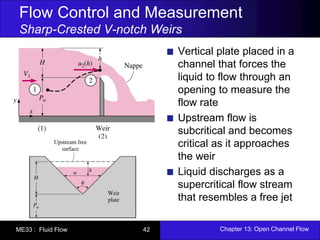 Flow Control and Measurement 
Sharp-Crested V-notch Weirs 
Vertical plate placed in a 
channel that forces the 
liquid to flow through an 
opening to measure the 
flow rate 
Upstream flow is 
subcritical and becomes 
critical as it approaches 
the weir 
Liquid discharges as a 
supercritical flow stream 
that resembles a free jet 
ME33 : Fluid Flow 42 Chapter 13: Open Channel Flow 
 