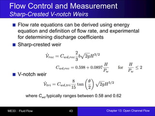 Flow Control and Measurement 
Sharp-Crested V-notch Weirs 
Flow rate equations can be derived using energy 
equation and definition of flow rate, and experimental 
for determining discharge coefficients 
Sharp-crested weir 
V-notch weir 
where Cwd typically ranges between 0.58 and 0.62 
ME33 : Fluid Flow 43 Chapter 13: Open Channel Flow 

