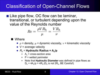 Classification of Open-Channel Flows 
Like pipe flow, OC flow can be laminar, 
transitional, or turbulent depending upon the 
value of the Reynolds number 
Where 
 = density,  = dynamic viscosity,  = kinematic viscosity 
V = average velocity 
Rh = Hydraulic Radius = Ac/p 
Ac = cross-section area 
P = wetted perimeter 
Note that Hydraulic Diameter was defined in pipe flows as 
Dh = 4Ac/p = 4Rh (Dh is not 2Rh, BE Careful!) 
ME33 : Fluid Flow 8 Chapter 13: Open Channel Flow 
 