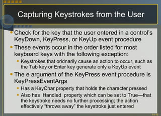 Capturing Keystrokes from the User Check for the key that the user entered in a control’s KeyDown, KeyPress, or KeyUp event procedure These events occur in the order listed for most keyboard keys with the following exception: Keystrokes that oridnarily cause an action to occur, such as the Tab key or Enter key generate only a KeyUp event The e argument of the KeyPress event procedure is KeyPressEventArgs Has a KeyChar property that holds the character pressed Also has  Handled  property which can be set to True—that the keystroke needs no further processing; the action effectively “throws away” the keystroke just entered 