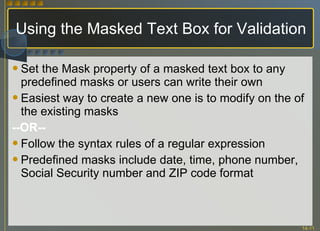 Using the Masked Text Box for Validation Set the Mask property of a masked text box to any predefined masks or users can write their own Easiest way to create a new one is to modify on the of the existing masks --OR-- Follow the syntax rules of a regular expression Predefined masks include date, time, phone number, Social Security number and ZIP code format 