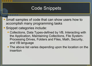 Code Snippets Small samples of code that can show users how to accomplish many programming tasks Snippet categories include: Collections, Data Types-defined by VB, Interacting with the Application, Maintaining Collections, File System-Processing Drives, Folders and Files, Math, Security, and VB language The above list varies depending upon the location on the insertion 