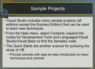 Sample Projects Visual Studio includes many sample projects (all editions except the Express Edition) that can be used to learn new techniques From the Help menu, select Contents; expand the nodes for Development Tools and Languages/Visual Studio/Visual Basic to find the Samples node The Quick Starts are another avenue for pursuing the study of VB Provide tutorials with step-by-step introduction to many techniques and controls 