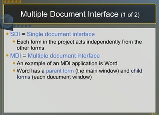 Multiple Document Interface  (1 of 2) SDI  =  Single document interface Each form in the project acts independently from the other forms  MDI  =  Multiple document interface An example of an MDI application is Word Word has a  parent form  (the main window) and  child forms  (each document window) 