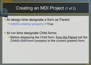 Creating an MDI Project  (1 of 2) At design time designate a form as Parent IsMdiContainer property  = True At run time designate Child forms Before displaying the Child form,  from the Parent  set the Child's  MdiParent   property to the current (parent) form 