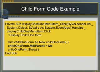 Child Form Code Example Private Sub displayChildOneMenuItem_Click(ByVal sender As _ System.Object, ByVal e As System.EventArgs) Handles _ displayChildOneMenuItem.Click ' Display Child One form. Dim childOneForm As New childOneForm( ) childOneForm.MdiParent = Me childOneForm.Show( ) End Sub 