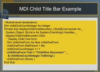 MDI Child Title Bar Example ' Module-level declarations. Dim childOneCountInteger As Integer Private Sub displayChildOneMenuItem_Click(ByVal sender As _ System.Object, ByVal e As System.EventArgs) Handles _ displayChildOneMenuItem.Click ' Display Child One form.  Dim childOneForm As New childOneForm childOneForm.MdiParent = Me childOneCountInteger += 1 childOneForm.Text = "ChildOne Document " _   & childOneCountInteger.ToString( ) childOneForm.Show( ) End Sub 