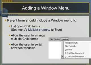 Adding a Window Menu Parent form should include a Window menu to List open Child forms (Set menu's  MdiList property  to True) Allow the user to arrange multiple Child forms Allow the user to switch between windows 