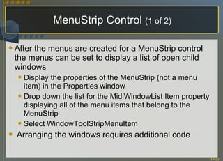 MenuStrip Control  (1 of 2) After the menus are created for a MenuStrip control the menus can be set to display a list of open child windows Display the properties of the MenuStrip (not a menu item) in the Properties window Drop down the list for the MidiWindowList Item property displaying all of the menu items that belong to the MenuStrip Select WindowToolStripMenuItem Arranging the windows requires additional code 