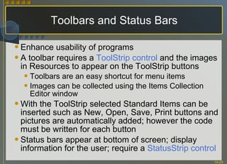 Toolbars and Status Bars Enhance usability of programs A toolbar requires a  ToolStrip control  and the images in Resources to appear on the ToolStrip buttons Toolbars are an easy shortcut for menu items Images can be collected using the Items Collection Editor window With the ToolStrip selected Standard Items can be inserted such as New, Open, Save, Print buttons and pictures are automatically added; however the code must be written for each button Status bars appear at bottom of screen; display information for the user; require a  StatusStrip control 