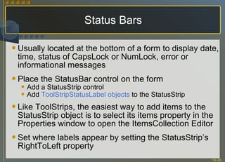 Status Bars Usually located at the bottom of a form to display date, time, status of CapsLock or NumLock, error or informational messages Place the StatusBar control on the form Add a StatusStrip control Add  ToolStripStatusLabel objects  to the StatusStrip Like ToolStrips, the easiest way to add items to the StatusStrip object is to select its items property in the Properties window to open the ItemsCollection Editor Set where labels appear by setting the StatusStrip’s RightToLeft property  
