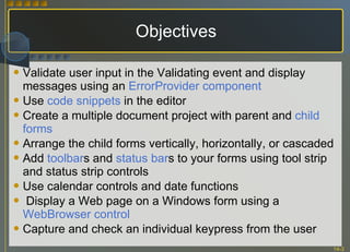 Objectives Validate user input in the Validating event and display messages using an  ErrorProvider component Use  code snippets  in the editor Create a multiple document project with parent and  child forms Arrange the child forms vertically, horizontally, or cascaded Add  toolbar s and  status bar s to your forms using tool strip and status strip controls Use calendar controls and date functions Display a Web page on a Windows form using a  WebBrowser control Capture and check an individual keypress from the user 