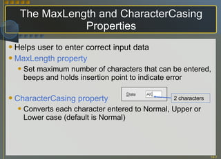 The MaxLength and CharacterCasing Properties Helps user to enter correct input data MaxLength property Set maximum number of characters that can be entered, beeps and holds insertion point to indicate error CharacterCasing property Converts each character entered to Normal, Upper or Lower case (default is Normal) 2 characters 