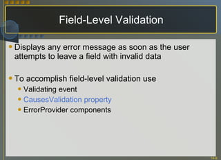 Field-Level Validation Displays any error message as soon as the user attempts to leave a field with invalid data To accomplish field-level validation use Validating event CausesValidation property ErrorProvider components 