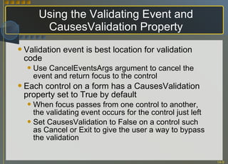 Using the Validating Event and CausesValidation Property Validation event is best location for validation code Use CancelEventsArgs argument to cancel the event and return focus to the control Each control on a form has a CausesValidation property set to True by default When focus passes from one control to another, the validating event occurs for the control just left Set CausesValidation to False on a control such as Cancel or Exit to give the user a way to bypass the validation 