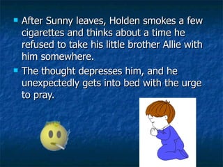 After Sunny leaves, Holden smokes a few cigarettes and thinks about a time he refused to take his little brother Allie with him somewhere.  The thought depresses him, and he unexpectedly gets into bed with the urge to pray.  