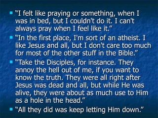 “I felt like praying or something, when I was in bed, but I couldn't do it. I can't always pray when I feel like it.”  “In the first place, I'm sort of an atheist. I like Jesus and all, but I don't care too much for most of the other stuff in the Bible.”  “Take the Disciples, for instance. They annoy the hell out of me, if you want to know the truth. They were all right after Jesus was dead and all, but while He was alive, they were about as much use to Him as a hole in the head.”  “All they did was keep letting Him down.” 