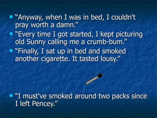 “ Anyway, when I was in bed, I couldn't pray worth a damn.”  “ Every time I got started, I kept picturing old Sunny calling me a crumb-bum.” “ Finally, I sat up in bed and smoked another cigarette. It tasted lousy.”  “ I must've smoked around two packs since I left Pencey.” 