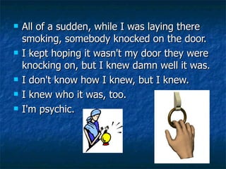 All of a sudden, while I was laying there smoking, somebody knocked on the door. I kept hoping it wasn't my door they were knocking on, but I knew damn well it was. I don't know how I knew, but I knew.  I knew who it was, too.  I'm psychic.  