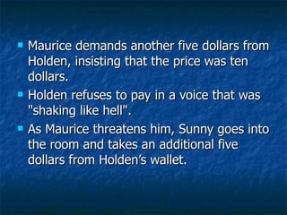 Maurice demands another five dollars from Holden, insisting that the price was ten dollars.  Holden refuses to pay in a voice that was "shaking like hell".  As Maurice threatens him, Sunny goes into the room and takes an additional five dollars from Holden’s wallet.  