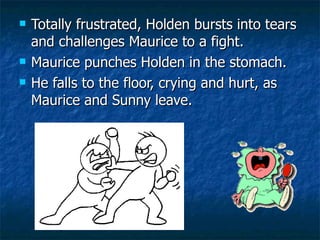 Totally frustrated, Holden bursts into tears and challenges Maurice to a fight.  Maurice punches Holden in the stomach. He falls to the floor, crying and hurt, as Maurice and Sunny leave.  