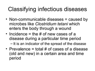 Classifying infectious diseases Non-communicable diseases = caused by microbes like  Clostridium tetani  which enters the body through a wound Incidence = the # of new cases of a disease during a particular time period It is an indicator of the spread of the disease Prevalence = total # of cases of a disease (old and new) in a certain area and time period 