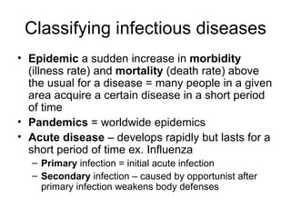 Classifying infectious diseases Epidemic  a sudden increase in  morbidity  (illness rate) and  mortality  (death rate) above the usual for a disease = many people in a given area acquire a certain disease in a short period of time Pandemics  = worldwide epidemics Acute disease  – develops rapidly but lasts for a short period of time ex. Influenza Primary  infection = initial acute infection Secondary  infection – caused by opportunist after primary infection weakens body defenses 