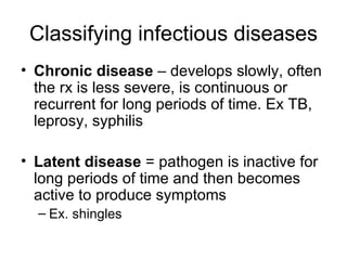 Classifying infectious diseases Chronic disease  – develops slowly, often the rx is less severe, is continuous or recurrent for long periods of time. Ex TB, leprosy, syphilis Latent disease  = pathogen is inactive for long periods of time and then becomes active to produce symptoms Ex. shingles 