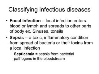 Classifying infectious diseases Focal infection  = local infection enters blood or lymph and spreads to other parts of body ex. Sinuses, tonsils Sepsis  = a toxic, inflammatory condition from spread of bacteria or their toxins from a local infection Septicemia  = sepsis from bacterial pathogens in the bloodstream  