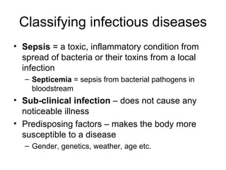 Classifying infectious diseases Sepsis  = a toxic, inflammatory condition from spread of bacteria or their toxins from a local infection Septicemia  = sepsis from bacterial pathogens in bloodstream Sub-clinical infection  – does not cause any noticeable illness Predisposing factors – makes the body more susceptible to a disease  Gender, genetics, weather, age etc. 