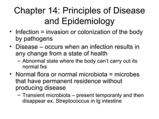 Chapter 14: Principles of Disease and Epidemiology Infection = invasion or colonization of the body by pathogens Disease – occurs when an infection results in any change from a state of health Abnormal state where the body can’t carry out its normal fxs  Normal flora or normal microbiota = microbes that have permanent residence without producing disease Transient microbiota – present temporarily and then disappear ex. Streptococcus in lg intestine 