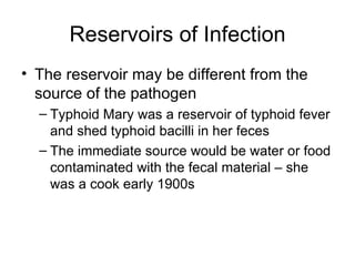 Reservoirs of Infection The reservoir may be different from the source of the pathogen Typhoid Mary was a reservoir of typhoid fever and shed typhoid bacilli in her feces The immediate source would be water or food contaminated with the fecal material – she was a cook early 1900s 