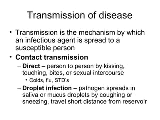 Transmission of disease Transmission is the mechanism by which an infectious agent is spread to a susceptible person Contact transmission Direct  – person to person by kissing, touching, bites, or sexual intercourse Colds, flu, STD’s Droplet infection  – pathogen spreads in saliva or mucus droplets by coughing or sneezing, travel short distance from reservoir 
