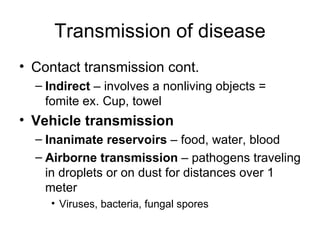 Transmission of disease Contact transmission cont.  Indirect  – involves a nonliving objects = fomite ex. Cup, towel Vehicle transmission  Inanimate reservoirs  – food, water, blood Airborne transmission  – pathogens traveling in droplets or on dust for distances over 1 meter Viruses, bacteria, fungal spores 
