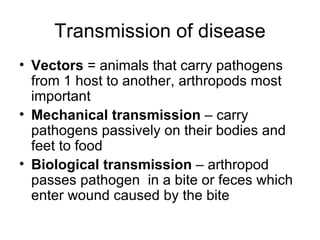 Transmission of disease Vectors  = animals that carry pathogens from 1 host to another, arthropods most important Mechanical transmission  – carry pathogens passively on their bodies and feet to food Biological transmission  – arthropod passes pathogen  in a bite or feces which enter wound caused by the bite 