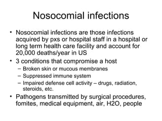 Nosocomial infections Nosocomial infections are those infections acquired by pxs or hospital staff in a hospital or long term health care facility and account for 20,000 deaths/year in US 3 conditions that compromise a host Broken skin or mucous membranes Suppressed immune system Impaired defense cell activity – drugs, radiation, steroids, etc. Pathogens transmitted by surgical procedures, fomites, medical equipment, air, H2O, people 