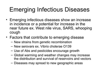 Emerging Infectious Diseases Emerging infectious diseases show an increase in incidence or a potential for increase in the near future ex. West nile virus, SARS, whooping cough Factors that contribute to emerging disease New strains from genetic recombination New serovars ex. Vibrio cholerae O139 Use of Abs and pesticides encourage growth Global warming and weather changes may increase the distribution and survival of reservoirs and vectors Diseases may spread to new geographic areas 
