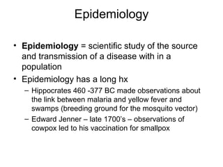 Epidemiology Epidemiology  = scientific study of the source and transmission of a disease with in a population Epidemiology has a long hx Hippocrates 460 -377 BC made observations about the link between malaria and yellow fever and swamps (breeding ground for the mosquito vector) Edward Jenner – late 1700’s – observations of cowpox led to his vaccination for smallpox 