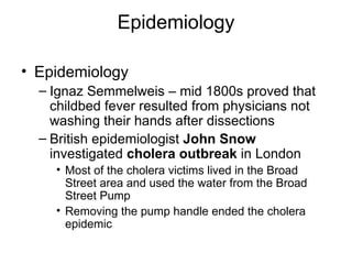 Epidemiology Epidemiology Ignaz Semmelweis – mid 1800s proved that childbed fever resulted from physicians not washing their hands after dissections British epidemiologist  John Snow  investigated  cholera outbreak  in London Most of the cholera victims lived in the Broad Street area and used the water from the Broad Street Pump Removing the pump handle ended the cholera epidemic 