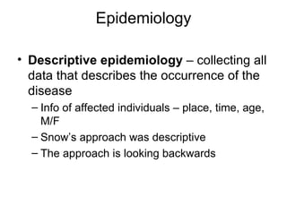 Epidemiology Descriptive epidemiology  – collecting all data that describes the occurrence of the disease Info of affected individuals – place, time, age, M/F Snow’s approach was descriptive The approach is looking backwards 