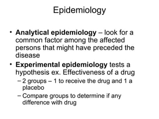 Epidemiology Analytical epidemiology  – look for a common factor among the affected persons that might have preceded the disease Experimental epidemiology  tests a hypothesis ex. Effectiveness of a drug 2 groups – 1 to receive the drug and 1 a placebo Compare groups to determine if any difference with drug 