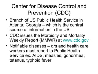 Center for Disease Control and Prevention (CDC) Branch of US Public Health Service in Atlanta, Georgia – which is the central source of information in the US CDC issues the Morbidity and Mortality Weekly Report (MMWR) at  www.cdc.gov Notifiable diseases – drs and health care workers must report to Public Health Service ex. AIDS, measles, gonorrhea, tetanus, typhoid fever 