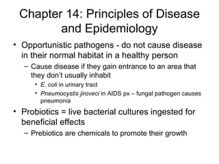 Chapter 14: Principles of Disease and Epidemiology Opportunistic pathogens - do not cause disease in their normal habitat in a healthy person Cause disease if they gain entrance to an area that they don’t usually inhabit E. coli  in urinary tract Pneumocystis jiroveci  in AIDS px – fungal pathogen causes pneumonia Probiotics = live bacterial cultures ingested for beneficial effects  Prebiotics are chemicals to promote their growth 